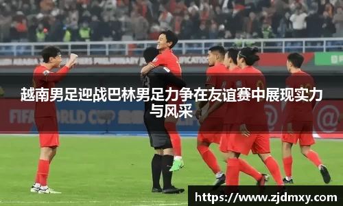 越南男足迎战巴林男足力争在友谊赛中展现实力与风采